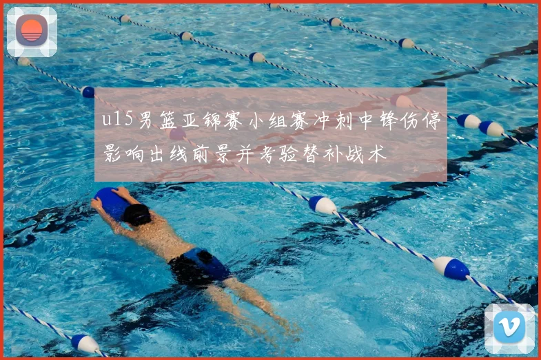 u15男篮亚锦赛小组赛冲刺中锋伤停影响出线前景并考验替补战术