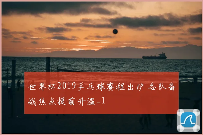 世界杯2019乒乓球赛程出炉 各队备战焦点提前升温_1