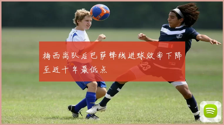 梅西离队后巴萨锋线进球效率下降至近十年最低点