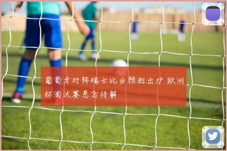 葡萄牙对阵瑞士比分预测出炉 欧洲杯淘汰赛悬念待解