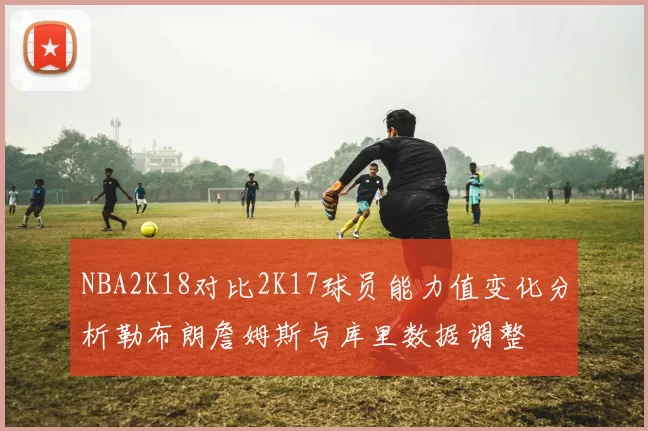 NBA2K18对比2K17球员能力值变化分析勒布朗詹姆斯与库里数据调整
