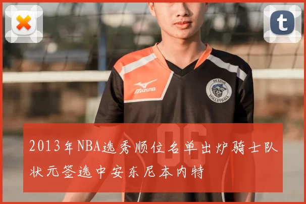 2013年NBA选秀顺位名单出炉骑士队状元签选中安东尼本内特