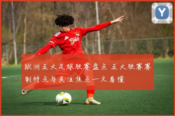 欧洲五大足球联赛盘点 五大联赛赛制特点与关注焦点一文看懂