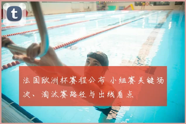 法国欧洲杯赛程公布 小组赛关键场次、淘汰赛路径与出线看点