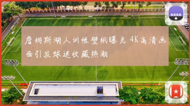 詹姆斯湖人训练壁纸曝光 4K高清画面引发球迷收藏热潮