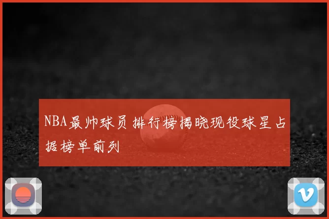 NBA最帅球员排行榜揭晓现役球星占据榜单前列