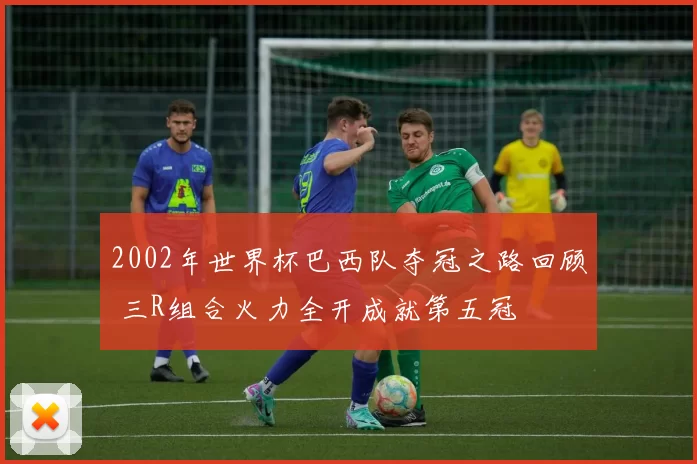 2002年世界杯巴西队夺冠之路回顾 三R组合火力全开成就第五冠
