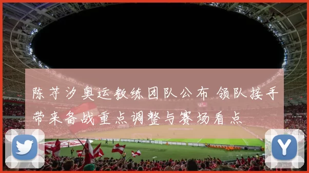 陈芋汐奥运教练团队公布 领队接手带来备战重点调整与赛场看点